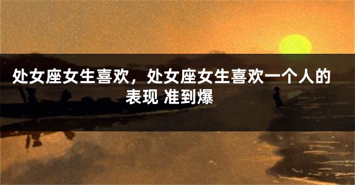 处女座女生喜欢，处女座女生喜欢一个人的表现 准到爆