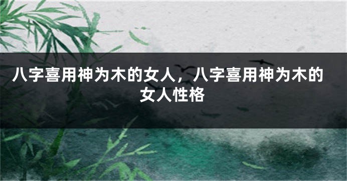 八字喜用神为木的女人，八字喜用神为木的女人性格