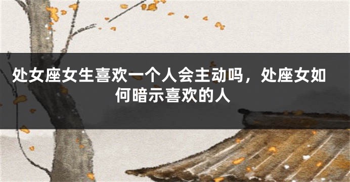 处女座女生喜欢一个人会主动吗，处座女如何暗示喜欢的人