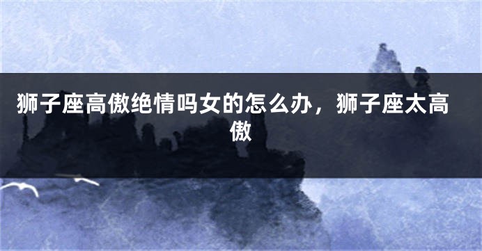 狮子座高傲绝情吗女的怎么办，狮子座太高傲