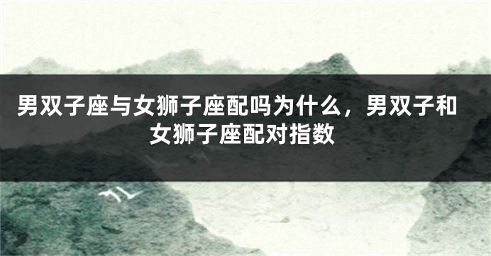男双子座与女狮子座配吗为什么，男双子和女狮子座配对指数