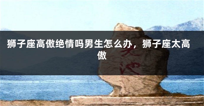 狮子座高傲绝情吗男生怎么办，狮子座太高傲