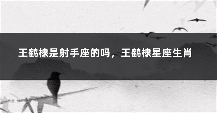 王鹤棣是射手座的吗，王鹤棣星座生肖