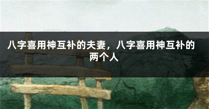 八字喜用神互补的夫妻，八字喜用神互补的两个人