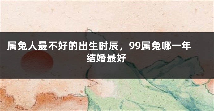 属兔人最不好的出生时辰，99属兔哪一年结婚最好