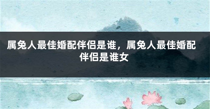属兔人最佳婚配伴侣是谁，属兔人最佳婚配伴侣是谁女