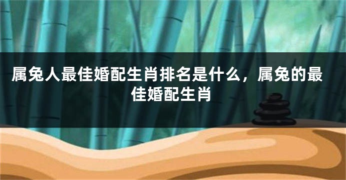 属兔人最佳婚配生肖排名是什么，属兔的最佳婚配生肖