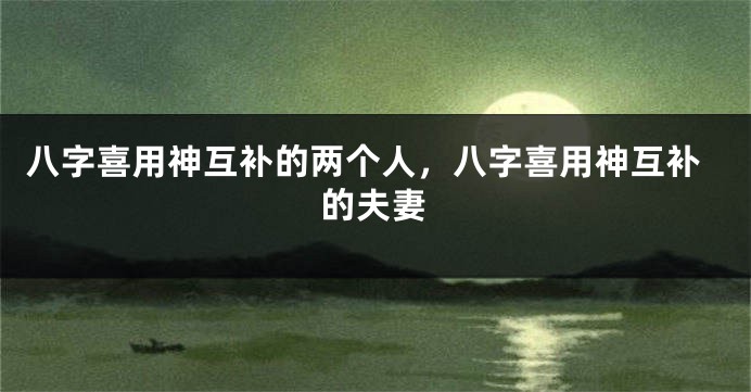八字喜用神互补的两个人，八字喜用神互补的夫妻
