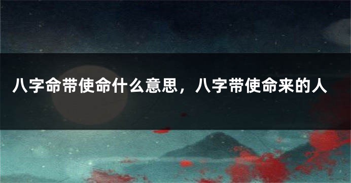 八字命带使命什么意思，八字带使命来的人