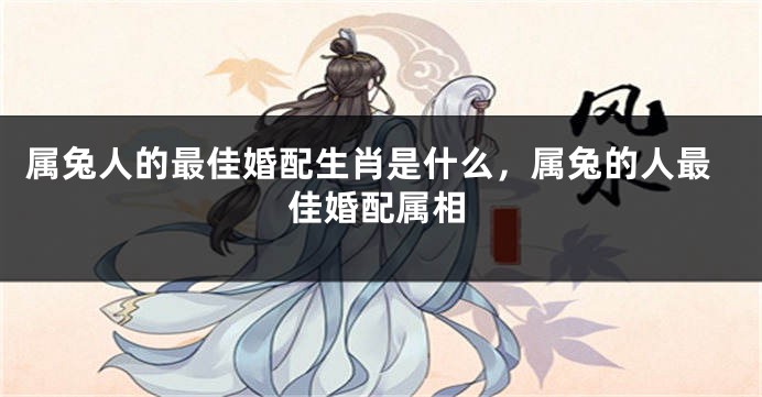 属兔人的最佳婚配生肖是什么，属兔的人最佳婚配属相