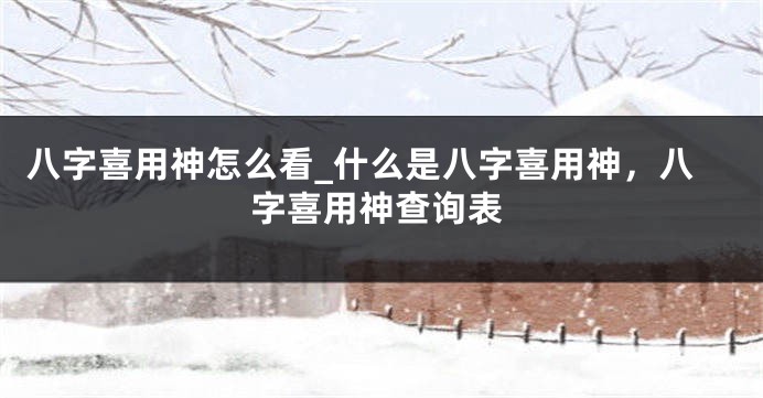 八字喜用神怎么看_什么是八字喜用神，八字喜用神查询表