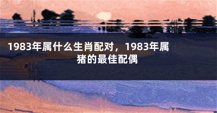 1983年属什么生肖配对，1983年属猪的最佳配偶