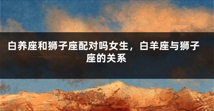 白养座和狮子座配对吗女生，白羊座与狮子座的关系