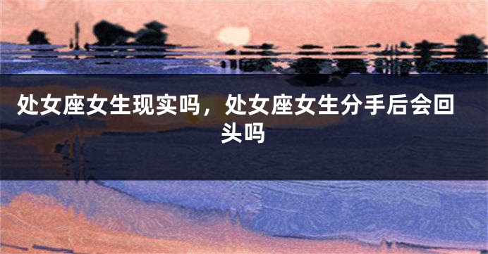 处女座女生现实吗，处女座女生分手后会回头吗