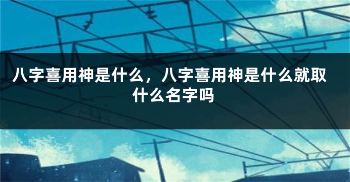 八字喜用神是什么，八字喜用神是什么就取什么名字吗