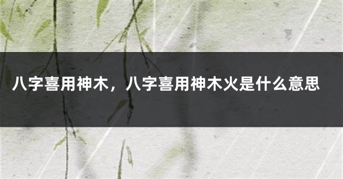八字喜用神木，八字喜用神木火是什么意思