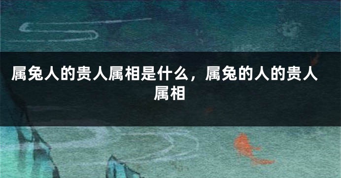 属兔人的贵人属相是什么，属兔的人的贵人属相