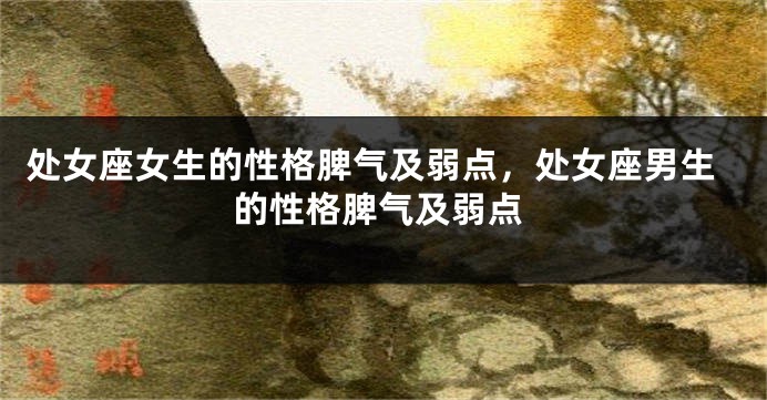 处女座女生的性格脾气及弱点，处女座男生的性格脾气及弱点