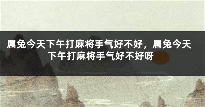 属兔今天下午打麻将手气好不好，属兔今天下午打麻将手气好不好呀