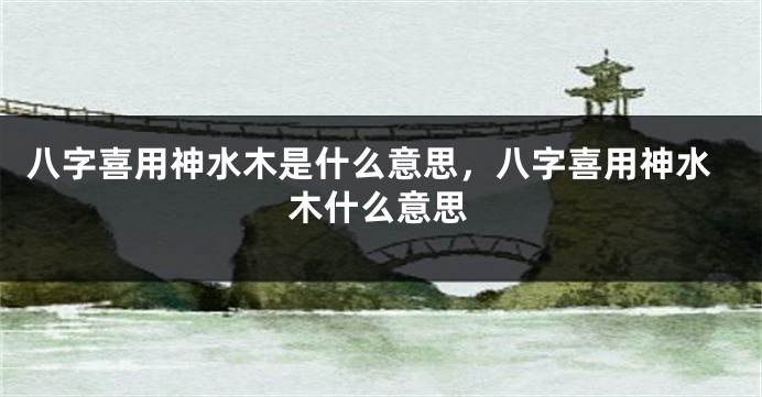 八字喜用神水木是什么意思，八字喜用神水木什么意思