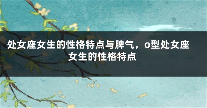 处女座女生的性格特点与脾气，o型处女座女生的性格特点