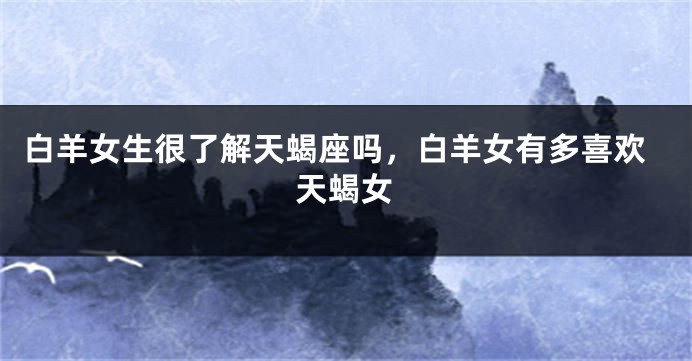 白羊女生很了解天蝎座吗，白羊女有多喜欢天蝎女