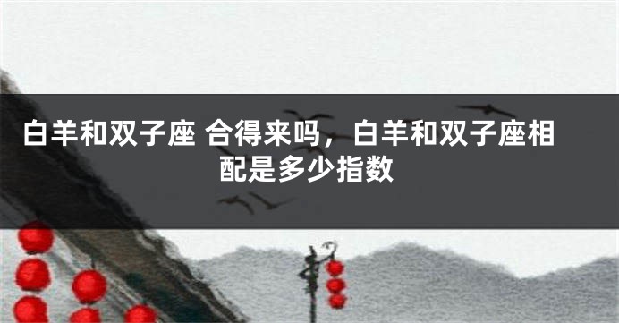 白羊和双子座 合得来吗，白羊和双子座相配是多少指数