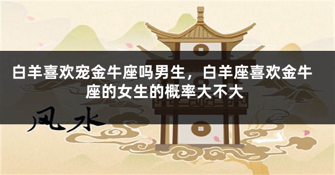 白羊喜欢宠金牛座吗男生，白羊座喜欢金牛座的女生的概率大不大