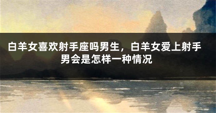 白羊女喜欢射手座吗男生，白羊女爱上射手男会是怎样一种情况