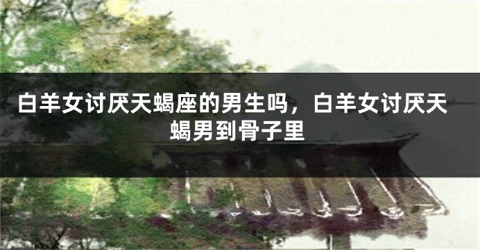 白羊女讨厌天蝎座的男生吗，白羊女讨厌天蝎男到骨子里