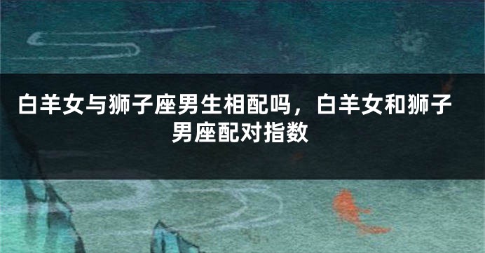 白羊女与狮子座男生相配吗，白羊女和狮子男座配对指数