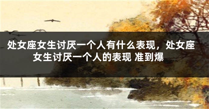 处女座女生讨厌一个人有什么表现，处女座女生讨厌一个人的表现 准到爆