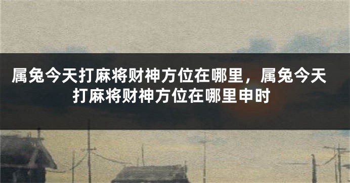 属兔今天打麻将财神方位在哪里，属兔今天打麻将财神方位在哪里申时