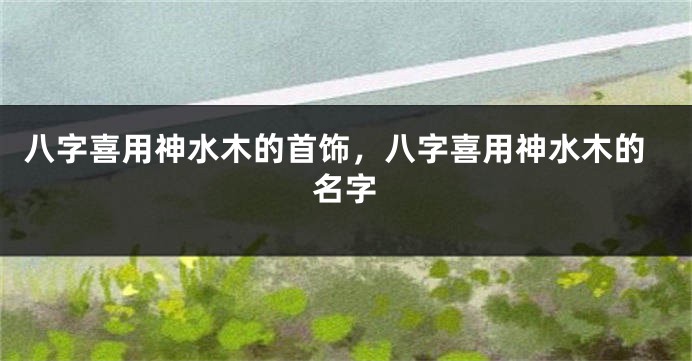 八字喜用神水木的首饰，八字喜用神水木的名字