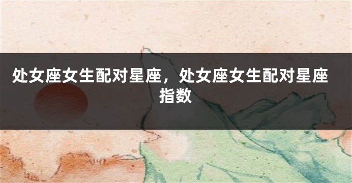 处女座女生配对星座，处女座女生配对星座指数