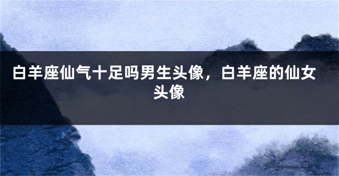 白羊座仙气十足吗男生头像，白羊座的仙女头像