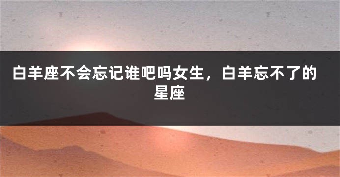 白羊座不会忘记谁吧吗女生，白羊忘不了的星座