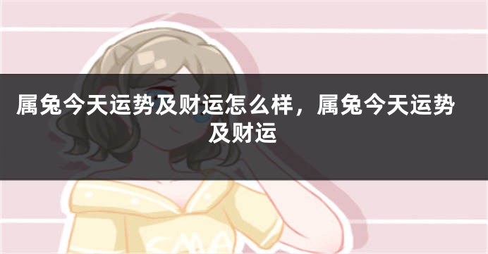 属兔今天运势及财运怎么样，属兔今天运势及财运
