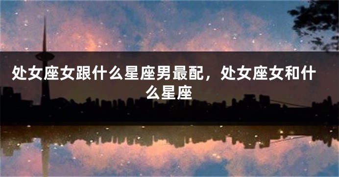 处女座女跟什么星座男最配，处女座女和什么星座
