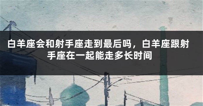白羊座会和射手座走到最后吗，白羊座跟射手座在一起能走多长时间