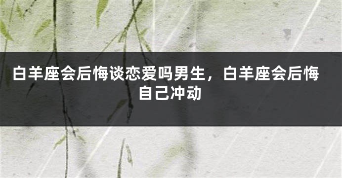 白羊座会后悔谈恋爱吗男生，白羊座会后悔自己冲动