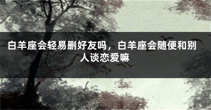 白羊座会轻易删好友吗，白羊座会随便和别人谈恋爱嘛