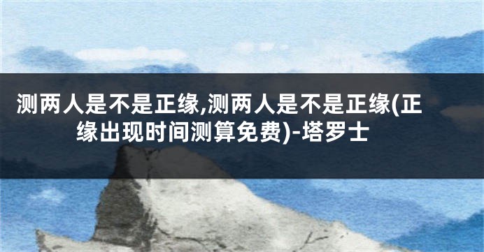 测两人是不是正缘,测两人是不是正缘(正缘出现时间测算免费)-塔罗士