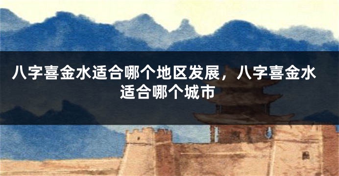 八字喜金水适合哪个地区发展，八字喜金水适合哪个城市