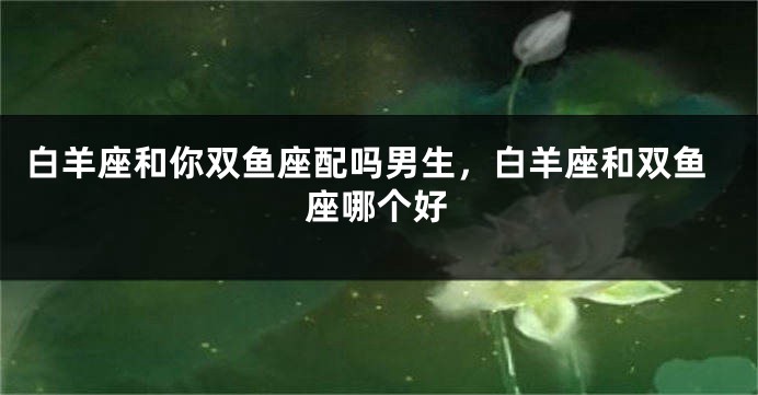 白羊座和你双鱼座配吗男生，白羊座和双鱼座哪个好