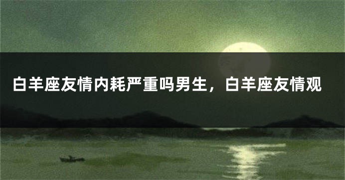 白羊座友情内耗严重吗男生，白羊座友情观