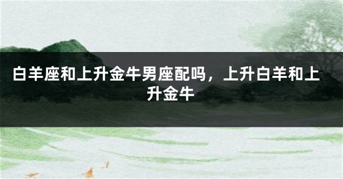 白羊座和上升金牛男座配吗，上升白羊和上升金牛