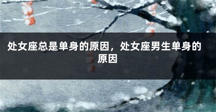 处女座总是单身的原因，处女座男生单身的原因