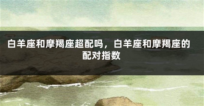 白羊座和摩羯座超配吗，白羊座和摩羯座的配对指数