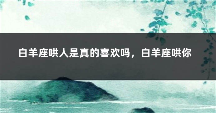 白羊座哄人是真的喜欢吗，白羊座哄你